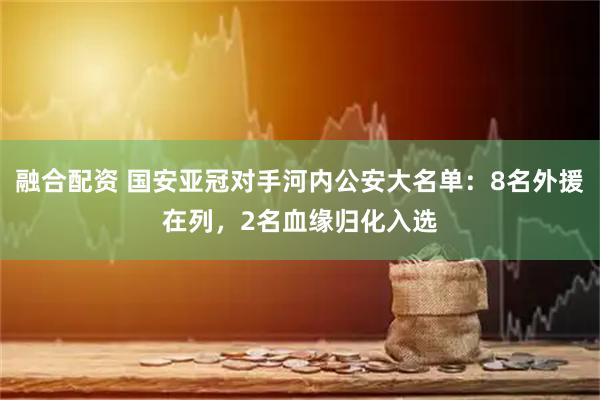 融合配资 国安亚冠对手河内公安大名单：8名外援在列，2名血缘归化入选