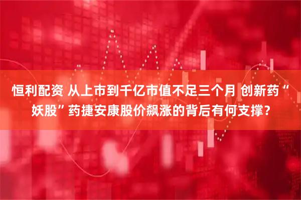恒利配资 从上市到千亿市值不足三个月 创新药“妖股”药捷安康股价飙涨的背后有何支撑？