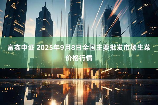 富鑫中证 2025年9月8日全国主要批发市场生菜价格行情