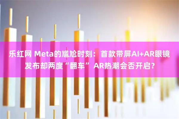 乐红网 Meta的尴尬时刻：首款带屏AI+AR眼镜发布却两度“翻车” AR热潮会否开启？