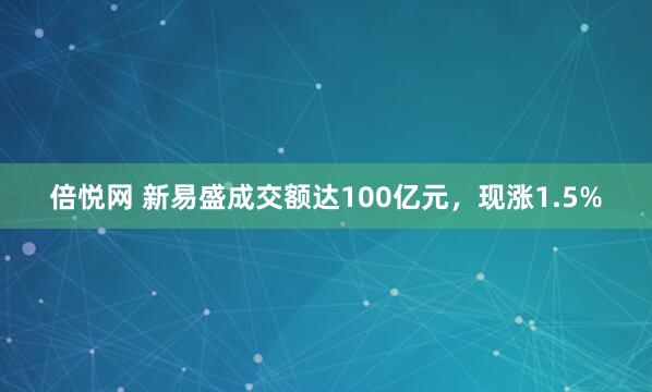 倍悦网 新易盛成交额达100亿元，现涨1.5%