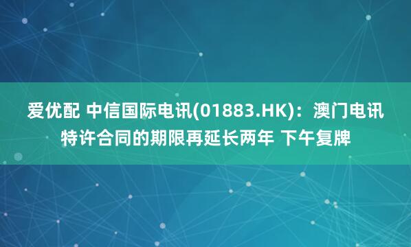 爱优配 中信国际电讯(01883.HK)：澳门电讯特许合同的期限再延长两年 下午复牌