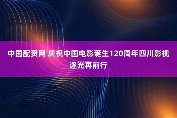 中国配资网 庆祝中国电影诞生120周年四川影视逐光再前行