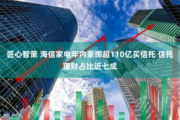 匠心智策 海信家电年内豪掷超110亿买信托 信托理财占比近七成