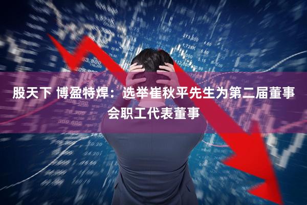 股天下 博盈特焊：选举崔秋平先生为第二届董事会职工代表董事