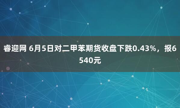 睿迎网 6月5日对二甲苯期货收盘下跌0.43%，报6540元