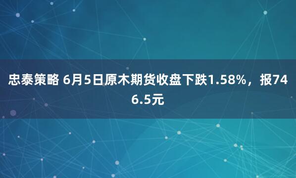 忠泰策略 6月5日原木期货收盘下跌1.58%，报746.5元