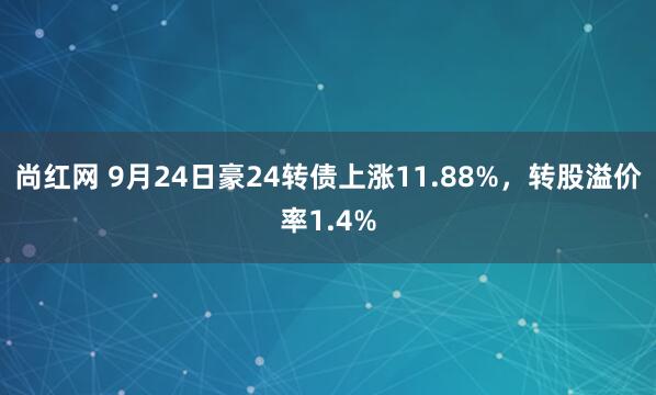 尚红网 9月24日豪24转债上涨11.88%，转股溢价率1.4%