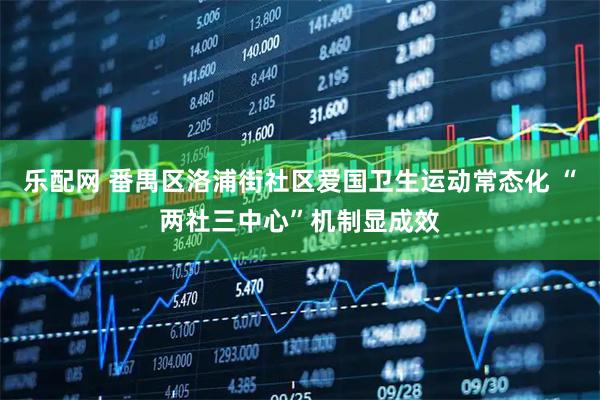 乐配网 番禺区洛浦街社区爱国卫生运动常态化 “两社三中心”机制显成效