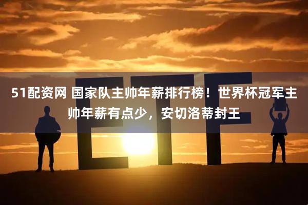 51配资网 国家队主帅年薪排行榜！世界杯冠军主帅年薪有点少，安切洛蒂封王