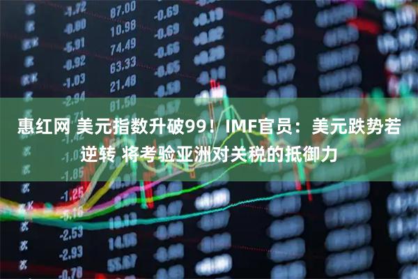 惠红网 美元指数升破99！IMF官员：美元跌势若逆转 将考验亚洲对关税的抵御力