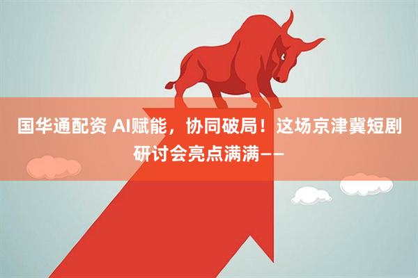 国华通配资 AI赋能，协同破局！这场京津冀短剧研讨会亮点满满——