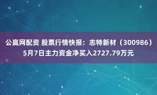 公赢网配资 股票行情快报：志特新材（300986）5月7日主力资金净买入2727.79万元