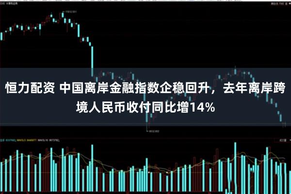 恒力配资 中国离岸金融指数企稳回升，去年离岸跨境人民币收付同比增14%