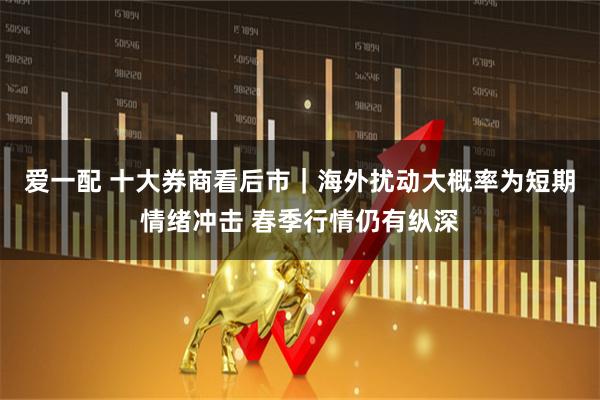 爱一配 十大券商看后市｜海外扰动大概率为短期情绪冲击 春季行情仍有纵深