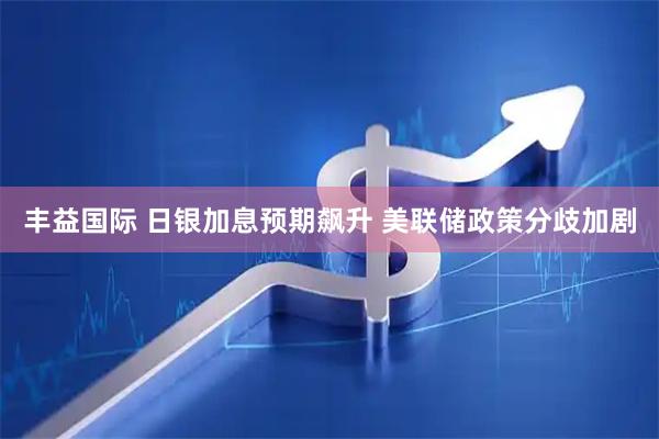 丰益国际 日银加息预期飙升 美联储政策分歧加剧