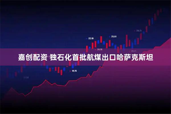 嘉创配资 独石化首批航煤出口哈萨克斯坦