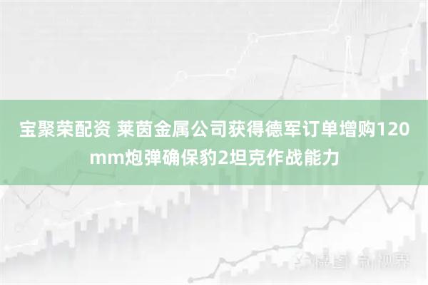 宝聚荣配资 莱茵金属公司获得德军订单增购120mm炮弹确保豹2坦克作战能力