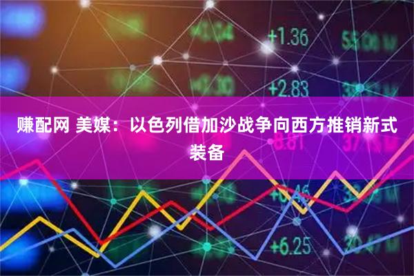 赚配网 美媒：以色列借加沙战争向西方推销新式装备