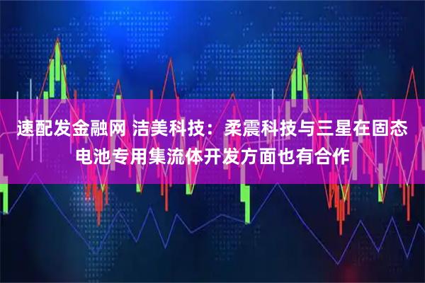 速配发金融网 洁美科技：柔震科技与三星在固态电池专用集流体开发方面也有合作