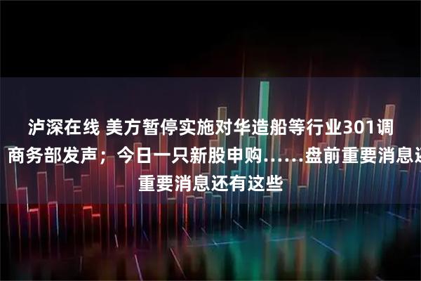 泸深在线 美方暂停实施对华造船等行业301调查措施，商务部发声；今日一只新股申购……盘前重要消息还有这些