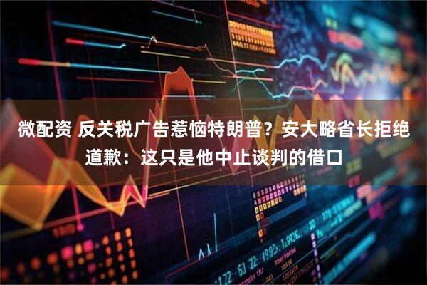微配资 反关税广告惹恼特朗普？安大略省长拒绝道歉：这只是他中止谈判的借口