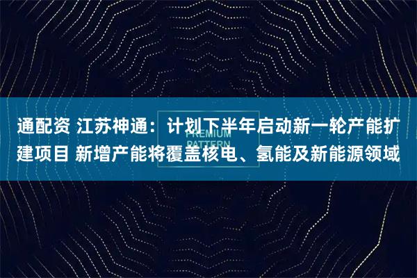 通配资 江苏神通：计划下半年启动新一轮产能扩建项目 新增产能将覆盖核电、氢能及新能源领域