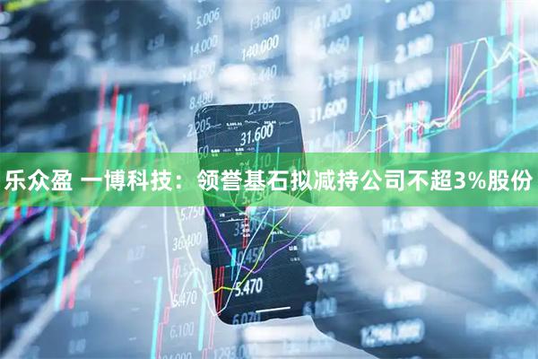 乐众盈 一博科技：领誉基石拟减持公司不超3%股份