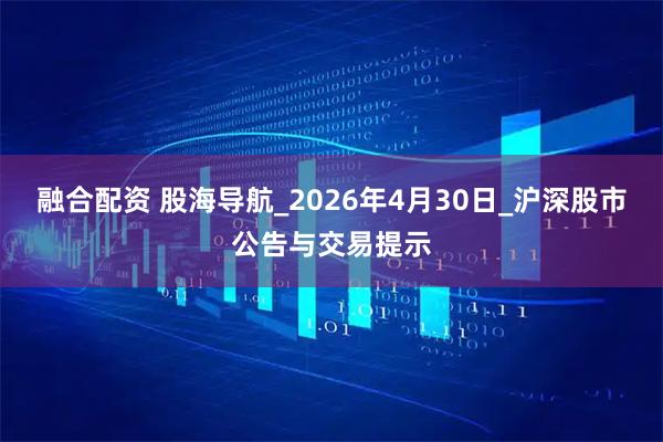 融合配资 股海导航_2026年4月30日_沪深股市公告与交易提示