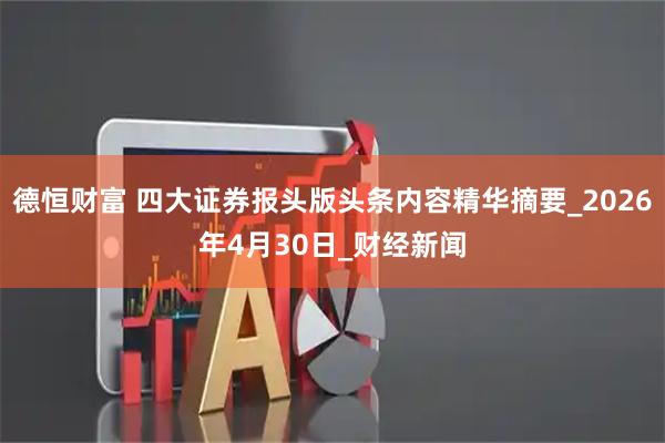 德恒财富 四大证券报头版头条内容精华摘要_2026年4月30日_财经新闻