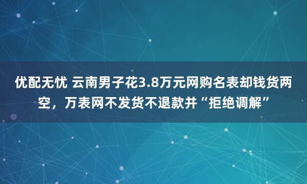 优配无忧 云南男子花3.8万元网购名表却钱货两空，万表网不发货不退款并“拒绝调解”