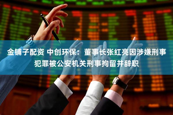 金铺子配资 中创环保：董事长张红亮因涉嫌刑事犯罪被公安机关刑事拘留并辞职