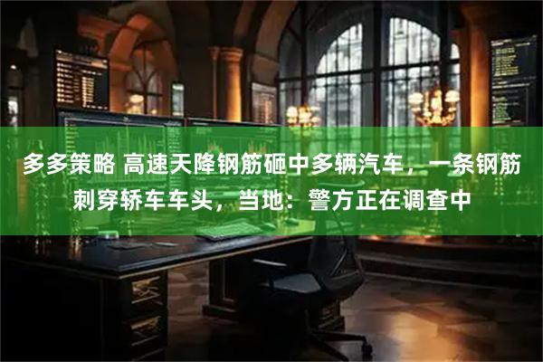 多多策略 高速天降钢筋砸中多辆汽车，一条钢筋刺穿轿车车头，当地：警方正在调查中